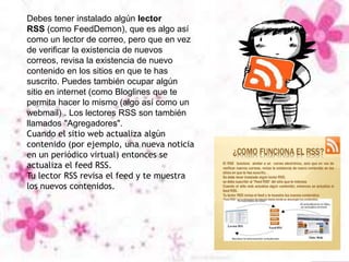 Debes tener instalado algún lector
RSS (como FeedDemon), que es algo así
como un lector de correo, pero que en vez
de verificar la existencia de nuevos
correos, revisa la existencia de nuevo
contenido en los sitios en que te has
suscrito. Puedes también ocupar algún
sitio en internet (como Bloglines que te
permita hacer lo mismo (algo así como un
webmail) . Los lectores RSS son también
llamados "Agregadores".
Cuando el sitio web actualiza algún
contenido (por ejemplo, una nueva noticia
en un periódico virtual) entonces se
actualiza el feed RSS.
Tu lector RSS revisa el feed y te muestra
los nuevos contenidos.
 