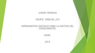 JAZMIN VANEGAS
GRUPO: 200610A_224
HERRAMIENTAS DIGITALES PARA LA GESTIOS DEL
CONOCIMIENTO.
UNAD.
2015
 