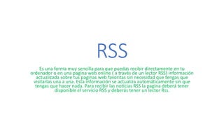 RSS
Es una forma muy sencilla para que puedas recibir directamente en tu
ordenador o en una pagina web online ( a través de un lector RSS) información
actualizada sobre tus paginas web favoritas sin necesidad que tengas que
visitarlas una a una. Esta información se actualiza automáticamente sin que
tengas que hacer nada. Para recibir las noticias RSS la pagina deberá tener
disponible el servicio RSS y deberás tener un lector Rss.
