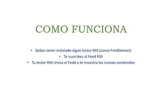 COMO FUNCIONA
• Debes tener instalado algún lector RSS (como FredDemon)
• Te suscribes al Feed RSS
• Tu lector RSS revisa el Fedd y te muestra los nuevos contenidos