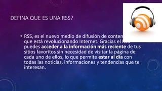 DEFINA QUE ES UNA RSS?
• RSS, es el nuevo medio de difusión de contenidos
que está revolucionando Internet. Gracias el RSS
puedes acceder a la información más reciente de tus
sitios favoritos sin necesidad de visitar la página de
cada uno de ellos, lo que permite estar al día con
todas las noticias, informaciones y tendencias que te
interesan.
 