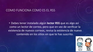 COMO FUNCIONA COMO ES EL RSS
• Debes tener instalado algún lector RSS que es algo así
como un lector de correo, pero que en vez de verificar la
existencia de nuevos correos, revisa la existencia de nuevo
contenido en los sitios en que te has suscrito.
 