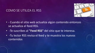 COMO SE UTILIZA EL RSS
• - Cuando el sitio web actualiza algún contenido entonces
se actualiza el feed RSS.
• -Te suscribes al "Feed RSS" del sitio que te interesa.
• -Tu lector RSS revisa el feed y te muestra los nuevos
contenidos
 