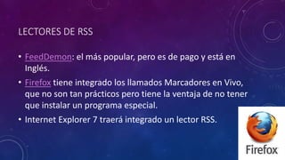 LECTORES DE RSS
• FeedDemon: el más popular, pero es de pago y está en
Inglés.
• Firefox tiene integrado los llamados Marcadores en Vivo,
que no son tan prácticos pero tiene la ventaja de no tener
que instalar un programa especial.
• Internet Explorer 7 traerá integrado un lector RSS.
 