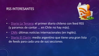 RSS INTERESANTES
•
• · Diario La Tercera: el primer diario chileno con feed RSS
(y paramos de contar ... en Chile no hay más).
• · CNN: últimas noticias internacionales (en Inglés).
• · Diario El Clarín: medio argentino que tiene una gran lista
de feeds para cada una de sus secciones.
 