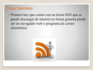 Como funciona
 Primero hay que contar con un lector RSS que se
puede descargar de internet en forma gratuita puede
ser un navegador web o programa de correo
electrónico.
 