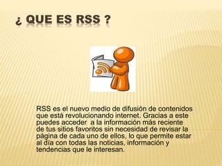 ¿ QUE ES RSS ?
RSS es el nuevo medio de difusión de contenidos
que está revolucionando internet. Gracias a este
puedes acceder a la información más reciente
de tus sitios favoritos sin necesidad de revisar la
página de cada uno de ellos, lo que permite estar
al día con todas las noticias, información y
tendencias que le interesan.
 