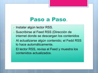 Paso a Paso.
 Instalar algún lector RSS.
 Suscribirse al Feed RSS (Dirección de
internet donde se descargan los contenidos
 Al actualizarse algún contenido; el Fedd RSS
lo hace automáticamente.
 El lector RSS, revisa el Feed y muestra los
contenidos actualizados.
 