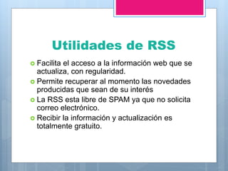 Utilidades de RSS
 Facilita el acceso a la información web que se
actualiza, con regularidad.
 Permite recuperar al momento las novedades
producidas que sean de su interés
 La RSS esta libre de SPAM ya que no solicita
correo electrónico.
 Recibir la información y actualización es
totalmente gratuito.
 