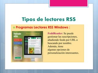 Tipos de lectores RSS
 Programas Lectores RSS Windows :
FeddReader: Se puede
gestionar las suscripciones,
añadiendo feeds por URL o
buscando por nombre.
Además, tiene
algunas opciones de
personalización interesantes.
 