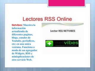 Lectores RSS Online
Netvibes: Muestra la
información
actualizada de
diferentes paginas,
blogs, canales de
Youtube, periodicos,
etc; en una unica
ventana. Funciona a
modo de un agregador
de Widgets, RSS y
miniaplicaciones de
otro servicio Web.
 