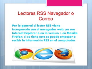 Lectores RSS Navegador o
Correo
Por lo general el lector RSS viene
incorporado con el navegador web; ya sea
Internet Explorer o en la versión 7, en Mozilla
Firefox; si se tiene esto se puede empezar a
recibir la información RSS en el computador.
 