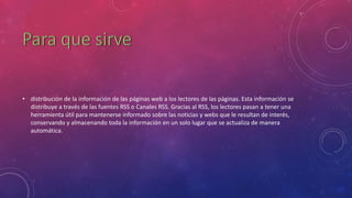 • distribución de la información de las páginas web a los lectores de las páginas. Esta información se
distribuye a través de las fuentes RSS o Canales RSS. Gracias al RSS, los lectores pasan a tener una
herramienta útil para mantenerse informado sobre las noticias y webs que le resultan de interés,
conservando y almacenando toda la información en un solo lugar que se actualiza de manera
automática.
 