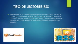 TIPO DE LECTORES RSS
 Feedreader: Si tu conexión a Internet no es muy buena, tal vez te
convenga contar con este lector RSS ya que reduce al mínimo el
consumo del ancho de banda, gracias a un avanzado sistema de
gestión del caché. Además, puedes encontrarlo en inglés o en
español.
 