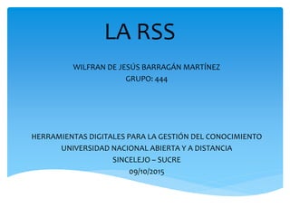 LA RSS
WILFRAN DE JESÚS BARRAGÁN MARTÍNEZ
GRUPO: 444
HERRAMIENTAS DIGITALES PARA LA GESTIÓN DEL CONOCIMIENTO
UNIVERSIDAD NACIONAL ABIERTA Y A DISTANCIA
SINCELEJO – SUCRE
09/10/2015
 