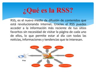 RSS, es el nuevo medio de difusión de contenidos que
está revolucionando Internet. Gracias el RSS puedes
acceder a la información más reciente de tus sitios
favoritos sin necesidad de visitar la página de cada uno
de ellos, lo que permite estar al día con todas las
noticias, informaciones y tendencias que te interesan.
¿Qué es la RSS?
 