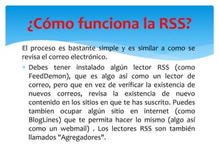 El proceso es bastante simple y es similar a como se
revisa el correo electrónico.
 Debes tener instalado algún lector RSS (como
FeedDemon), que es algo así como un lector de
correo, pero que en vez de verificar la existencia de
nuevos correos, revisa la existencia de nuevo
contenido en los sitios en que te has suscrito. Puedes
tambien ocupar algún sitio en internet (como
BlogLines) que te permita hacer lo mismo (algo así
como un webmail) . Los lectores RSS son también
llamados "Agregadores".
¿Cómo funciona la RSS?
 