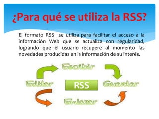 El formato RSS se utiliza para facilitar el acceso a la
información Web que se actualiza con regularidad,
logrando que el usuario recupere al momento las
novedades producidas en la información de su interés.
¿Para qué se utiliza la RSS?
RSS
 