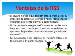  El usuario no tiene que facilitar datos personales ni su
dirección de correo electrónico a nadie, reduciendo la
vulnerabilidad frente al SPAM o correo basura.
 No es necesario navegar periódicamente por las webs
favoritas para corroborar si existen novedades, ya
que éstas llegan directamente a nuestra pantalla con
un solo clic.
 La suscripción a las páginas de nuestro interés es
totalmente individual y privada.
Ventajas de la RSS
 