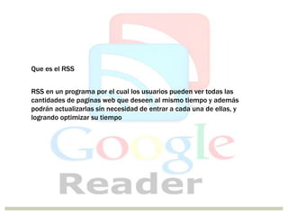 Que es el RSS
RSS en un programa por el cual los usuarios pueden ver todas las
cantidades de paginas web que deseen al mismo tiempo y además
podrán actualizarlas sin necesidad de entrar a cada una de ellas, y
logrando optimizar su tiempo