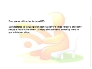 Para que se utilizan los lectores RSS
Estos lectores se utilizan para hacerles ahorrar tiempo valioso a el usuario
ya que el lector hace todo el trabajo y el usuario solo entraría y leería lo
que le interesa y listo.