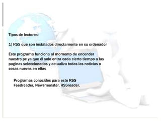 Tipos de lectores:
1) RSS que son instalados directamente en su ordenador
Este programa funciona al momento de encender
nuestro pc ya que él solo entra cada cierto tiempo a las
paginas seleccionadas y actualiza todas las noticias o
cosas nuevas en ellas
Programas conocidos para este RSS
Feedreader, Newsmonster, RSSreader.