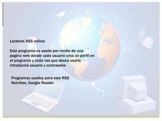 Lectores RSS online:
Este programa es usado por medio de una
pagina web donde cada usuario crea un perfil en
el programa y cada ves que desea usarlo
introducirá usuario y contraseña
Programas usados para este RSS
Netvibes, Google Reader