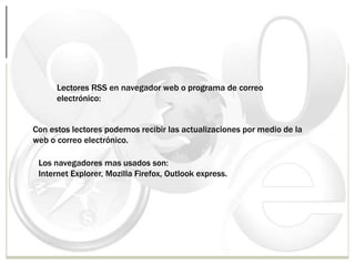 Lectores RSS en navegador web o programa de correo
electrónico:
Con estos lectores podemos recibir las actualizaciones por medio de la
web o correo electrónico.
Los navegadores mas usados son:
Internet Explorer, Mozilla Firefox, Outlook express.