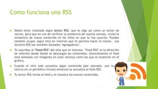 Como funciona una RSS
 Debes tener instalado algún lector RSS, que es algo así como un lector de
correo, pero que en vez de verificar la existencia de nuevos correos, revisa la
existencia de nuevo contenido en los sitios en que te has suscrito. Puedes
también ocupar algún sitio en internet que te permita hacer lo mismo . Los
lectores RSS son también llamados "Agregadores".
 Te suscribes al "Feed RSS" del sitio que te interesa. "Feed RSS" es la dirección
de internet desde donde se descargan los contenidos. Generalmente el feed
está señalado con imágenes en color naranja como las que se muestran en el
gráfico.
 Cuando el sitio web actualiza algún contenido (por ejemplo, una nueva
noticia en un periódico virtual) entonces se actualiza el feed RSS.
 Tu lector RSS revisa el feed y te muestra los nuevos contenidos.
 
