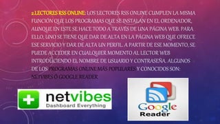 2.LECTORES RSS ONLINE: LOS LECTORES RSS ONLINE CUMPLEN LA MISMA
FUNCIÓN QUE LOS PROGRAMAS QUE SE INSTALAN EN EL ORDENADOR,
AUNQUE EN ESTE SE HACE TODO A TRAVÉS DE UNA PÁGINA WEB. PARA
ELLO, UNO SE TIENE QUE DAR DE ALTA EN LA PÁGINA WEB QUE OFRECE
ESE SERVICIO Y DAR DE ALTA UN PERFIL. A PARTIR DE ESE MOMENTO, SE
PUEDE ACCEDER EN CUALQUIER MOMENTO AL LECTOR WEB
INTRODUCIENDO EL NOMBRE DE USUARIO Y CONTRASEÑA. ALGUNOS
DE LOS PROGRAMAS ONLINE MÁS POPULARES Y CONOCIDOS SON:
NETVIBES Ó GOOGLE READER.
 