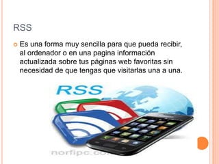 RSS
 Es una forma muy sencilla para que pueda recibir,
al ordenador o en una pagina información
actualizada sobre tus páginas web favoritas sin
necesidad de que tengas que visitarlas una a una.
 