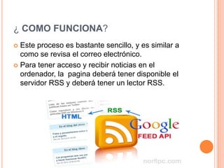 ¿ COMO FUNCIONA?
 Este proceso es bastante sencillo, y es similar a
como se revisa el correo electrónico.
 Para tener acceso y recibir noticias en el
ordenador, la pagina deberá tener disponible el
servidor RSS y deberá tener un lector RSS.
 