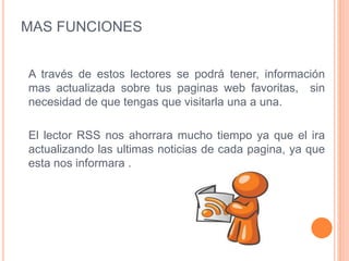 MAS FUNCIONES
A través de estos lectores se podrá tener, información
mas actualizada sobre tus paginas web favoritas, sin
necesidad de que tengas que visitarla una a una.
El lector RSS nos ahorrara mucho tiempo ya que el ira
actualizando las ultimas noticias de cada pagina, ya que
esta nos informara .
 