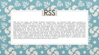 RSS
RSS son las siglas de Really Simple Syndication, un formato XML para sindicar o
compartir contenido en la web. Se utiliza para difundir información actualizada
frecuentemente a usuarios que se han suscrito a la fuente de contenidos. El formato
permite distribuir contenidos sin necesidad de un navegador, utilizando un software
diseñado para leer estos contenidos RSS tales como Internet Explorer, entre otros
(agregador). A pesar de eso, es posible utilizar el mismo navegador para ver los
contenidos RSS. Las últimas versiones de los principales navegadores permiten leer los
RSS sin necesidad de software adicional. RSS es parte de la familia de los formatos
XML, desarrollado específicamente para todo tipo de sitios que se actualicen con
frecuencia y por medio del cual se puede compartir la información y usarla en otros
sitios web o programas. A esto se le conoce como redifusión web o sindicación web
(una traducción incorrecta, pero de uso muy común).
 