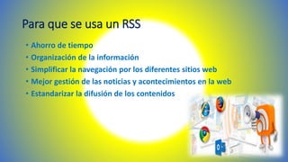 Para que se usa un RSS
• Ahorro de tiempo
• Organización de la información
• Simplificar la navegación por los diferentes sitios web
• Mejor gestión de las noticias y acontecimientos en la web
• Estandarizar la difusión de los contenidos
 