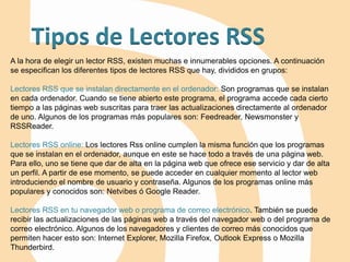 Tipos de Lectores RSS
A la hora de elegir un lector RSS, existen muchas e innumerables opciones. A continuación
se especifican los diferentes tipos de lectores RSS que hay, divididos en grupos:
Lectores RSS que se instalan directamente en el ordenador: Son programas que se instalan
en cada ordenador. Cuando se tiene abierto este programa, el programa accede cada cierto
tiempo a las páginas web suscritas para traer las actualizaciones directamente al ordenador
de uno. Algunos de los programas más populares son: Feedreader, Newsmonster y
RSSReader.
Lectores RSS online: Los lectores Rss online cumplen la misma función que los programas
que se instalan en el ordenador, aunque en este se hace todo a través de una página web.
Para ello, uno se tiene que dar de alta en la página web que ofrece ese servicio y dar de alta
un perfil. A partir de ese momento, se puede acceder en cualquier momento al lector web
introduciendo el nombre de usuario y contraseña. Algunos de los programas online más
populares y conocidos son: Netvibes ó Google Reader.
Lectores RSS en tu navegador web o programa de correo electrónico. También se puede
recibir las actualizaciones de las páginas web a través del navegador web o del programa de
correo electrónico. Algunos de los navegadores y clientes de correo más conocidos que
permiten hacer esto son: Internet Explorer, Mozilla Firefox, Outlook Express o Mozilla
Thunderbird.
 