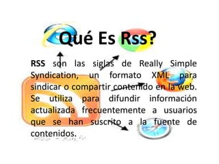 Qué Es Rss?
RSS son las siglas de Really Simple
Syndication, un formato XML para
sindicar o compartir contenido en la web.
Se utiliza para difundir información
actualizada frecuentemente a usuarios
que se han suscrito a la fuente de
contenidos.
 