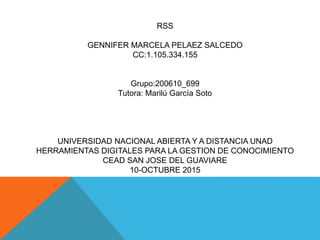 RSS
GENNIFER MARCELA PELAEZ SALCEDO
CC:1.105.334.155
Grupo:200610_699
Tutora: Marilú García Soto
UNIVERSIDAD NACIONAL ABIERTA Y A DISTANCIA UNAD
HERRAMIENTAS DIGITALES PARA LA GESTION DE CONOCIMIENTO
CEAD SAN JOSE DEL GUAVIARE
10-OCTUBRE 2015
