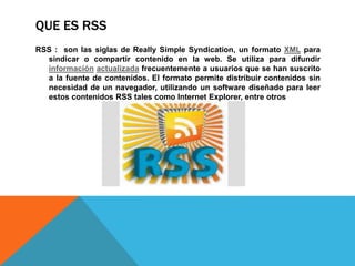 QUE ES RSS
RSS : son las siglas de Really Simple Syndication, un formato XML para
sindicar o compartir contenido en la web. Se utiliza para difundir
información actualizada frecuentemente a usuarios que se han suscrito
a la fuente de contenidos. El formato permite distribuir contenidos sin
necesidad de un navegador, utilizando un software diseñado para leer
estos contenidos RSS tales como Internet Explorer, entre otros
