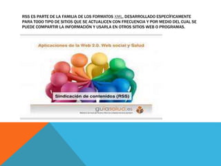 RSS ES PARTE DE LA FAMILIA DE LOS FORMATOS XML, DESARROLLADO ESPECÍFICAMENTE
PARA TODO TIPO DE SITIOS QUE SE ACTUALICEN CON FRECUENCIA Y POR MEDIO DEL CUAL SE
PUEDE COMPARTIR LA INFORMACIÓN Y USARLA EN OTROS SITIOS WEB O PROGRAMAS.