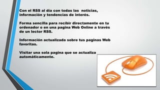 Con el RSS al día con todas las noticias,
información y tendencias de interés.
Forma sencilla para recibir directamente en tu
ordenador o en una pagina Web Online a través
de un lector RSS.
Información actualizada sobre tus paginas Web
favoritas.
Visitar una sola pagina que se actualiza
automáticamente.
 