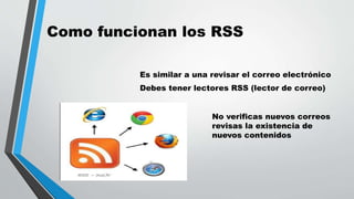 Como funcionan los RSS
Es similar a una revisar el correo electrónico
Debes tener lectores RSS (lector de correo)
No verificas nuevos correos
revisas la existencia de
nuevos contenidos
 