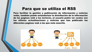 Para que se utiliza el RSS
Para facilitar la gestión y publicación de información y noticias
webs, también puede estandarizar la distribución de la información
de las paginas web a los lectores, el usuario podrá ver cuales son
las ultimas actualizaciones y noticias que han publicado las
diferentes paginas web a las que esta suscrito.
 