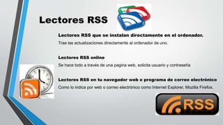 Lectores RSS
Lectores RSS que se instalan directamente en el ordenador.
Trae las actualizaciones directamente al ordenador de uno.
Lectores RSS online
Se hace todo a través de una pagina web, solicita usuario y contraseña
Lectores RSS en tu navegador web o programa de correo electrónico
Como lo indica por web o correo electrónico como Internet Explorer, Mozilla Firefox.
 