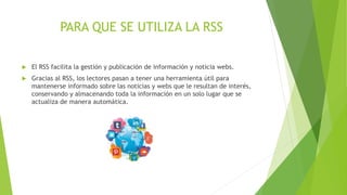 PARA QUE SE UTILIZA LA RSS
 El RSS facilita la gestión y publicación de información y noticia webs.
 Gracias al RSS, los lectores pasan a tener una herramienta útil para
mantenerse informado sobre las noticias y webs que le resultan de interés,
conservando y almacenando toda la información en un solo lugar que se
actualiza de manera automática.
 