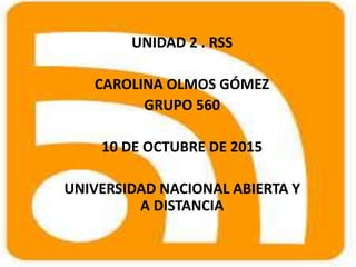 UNIDAD 2 . RSS
CAROLINA OLMOS GÓMEZ
GRUPO 560
10 DE OCTUBRE DE 2015
UNIVERSIDAD NACIONAL ABIERTA Y
A DISTANCIA
 