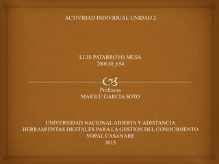 ACTIVIDAD INDIVIDUAL UNIDAD 2
LUIS PATARROYO MESA
200610_654
Profesora
MARILÚ GARCÍA SOTO
UNIVERSIDAD NACIONAL ABIERTA Y ADISTANCIA
HERRAMIENTAS DIGITALES PARA LA GESTION DEL CONOCIMIENTO
YOPAL CASANARE
2015
 