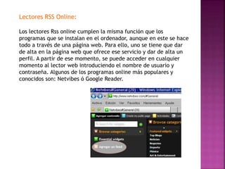 Lectores RSS Online:
Los lectores Rss online cumplen la misma función que los
programas que se instalan en el ordenador, aunque en este se hace
todo a través de una página web. Para ello, uno se tiene que dar
de alta en la página web que ofrece ese servicio y dar de alta un
perfil. A partir de ese momento, se puede acceder en cualquier
momento al lector web introduciendo el nombre de usuario y
contraseña. Algunos de los programas online más populares y
conocidos son: Netvibes ó Google Reader.
 