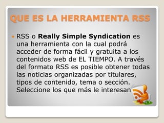 QUE ES LA HERRAMIENTA RSS
 RSS o Really Simple Syndication es
una herramienta con la cual podrá
acceder de forma fácil y gratuita a los
contenidos web de EL TIEMPO. A través
del formato RSS es posible obtener todas
las noticias organizadas por titulares,
tipos de contenido, tema o sección.
Seleccione los que más le interesan.
 