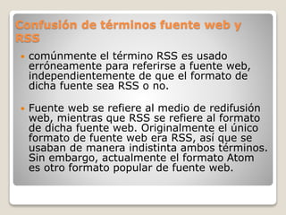 Confusión de términos fuente web y
RSS
 comúnmente el término RSS es usado
erróneamente para referirse a fuente web,
independientemente de que el formato de
dicha fuente sea RSS o no.
 Fuente web se refiere al medio de redifusión
web, mientras que RSS se refiere al formato
de dicha fuente web. Originalmente el único
formato de fuente web era RSS, así que se
usaban de manera indistinta ambos términos.
Sin embargo, actualmente el formato Atom
es otro formato popular de fuente web.
 
